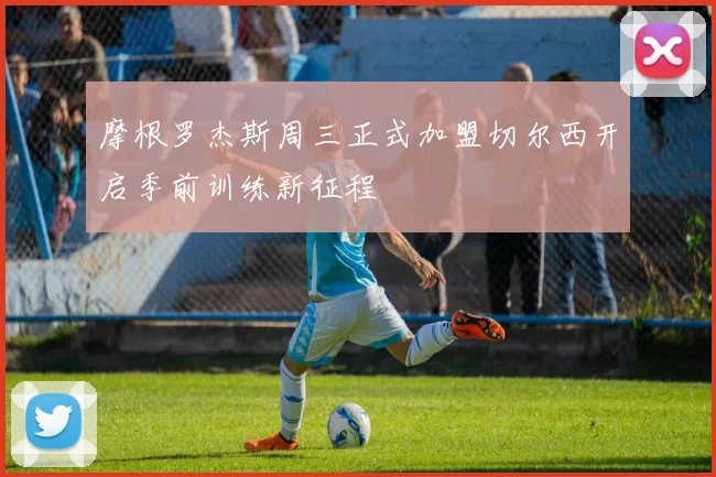 摩根罗杰斯周三正式加盟切尔西开启季前训练新征程