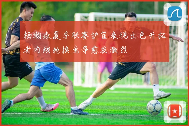 杨瀚森夏季联赛护筐表现出色开拓者内线轮换竞争愈发激烈