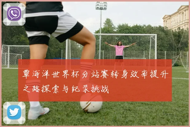 覃海洋世界杯分站赛转身效率提升之路探索与纪录挑战