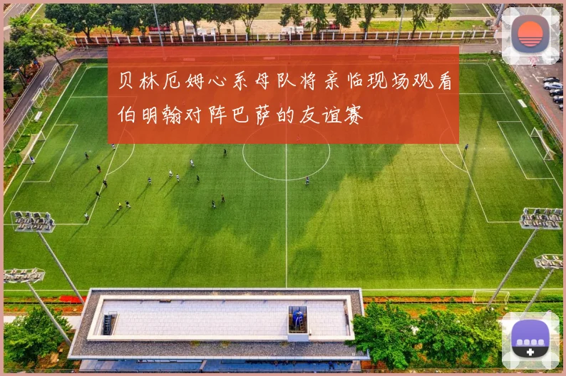 贝林厄姆心系母队将亲临现场观看伯明翰对阵巴萨的友谊赛