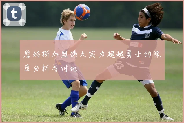 詹姆斯加盟热火实力超越勇士的深度分析与讨论