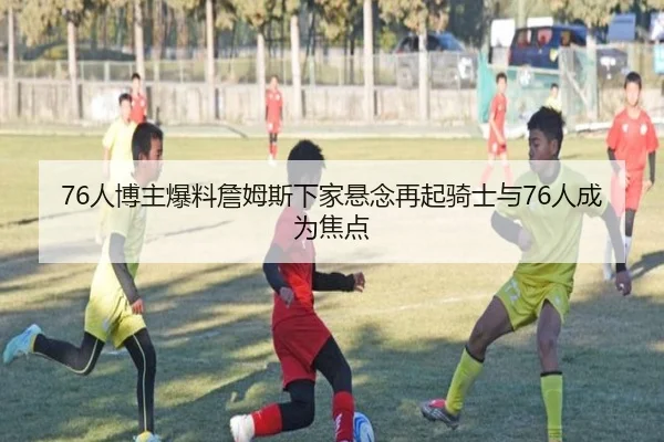 76人博主爆料詹姆斯下家悬念再起骑士与76人成为焦点